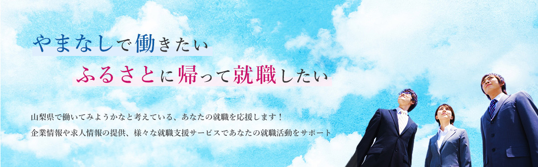 やまなしで働きたいふるさとに帰って就職したい　山梨県で働いてみようかなと考えている、 あなたの就職を応援します！
企業情報や求人情報の提供、様々な就職支援サービスで あなたの就職活動をサポート