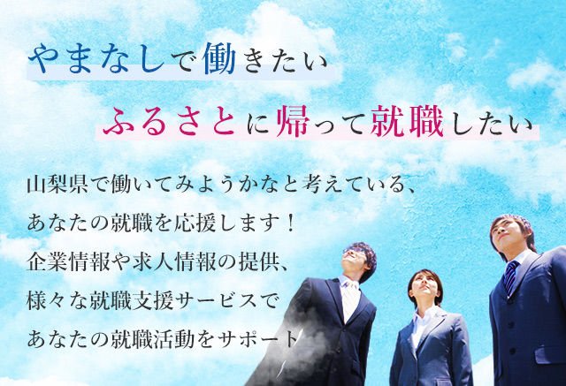 やまなしで働きたいふるさとに帰って就職したい　山梨県で働いてみようかなと考えている、 あなたの就職を応援します！
企業情報や求人情報の提供、様々な就職支援サービスで あなたの就職活動をサポート